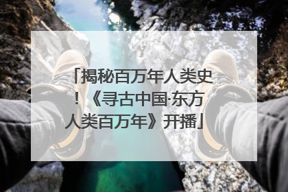 揭秘百万年人类史！《寻古中国·东方人类百万年》开播