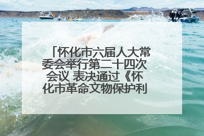 怀化市六届人大常委会举行第二十四次会议 表决通过《怀化市革命文物保护利用若干规定》