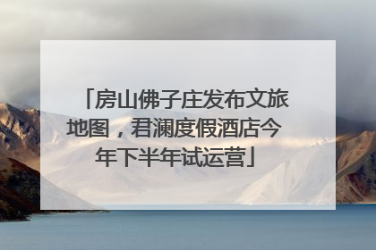 房山佛子庄发布文旅地图，君澜度假酒店今年下半年试运营