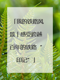 我的铁路风景︱感受跨越百年的铁路“印记”