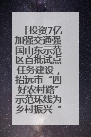 投资7亿加强交通强国山东示范区首批试点任务建设，招远市“四好农村路”示范环线为乡村振兴“开路”