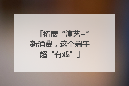 拓展“演艺+”新消费，这个端午超“有戏”