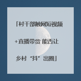 村干部触网短视频+直播带货 能否让乡村“抖”出圈