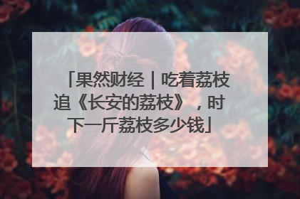 果然财经｜吃着荔枝追《长安的荔枝》，时下一斤荔枝多少钱