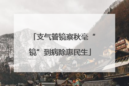 支气管镜察秋毫“镜”到病除惠民生