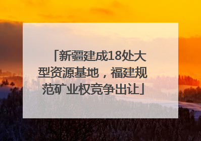 新疆建成18处大型资源基地，福建规范矿业权竞争出让