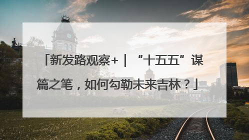 新发路观察+｜“十五五”谋篇之笔，如何勾勒未来吉林？