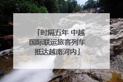 时隔五年 中越国际联运旅客列车抵达越南河内
