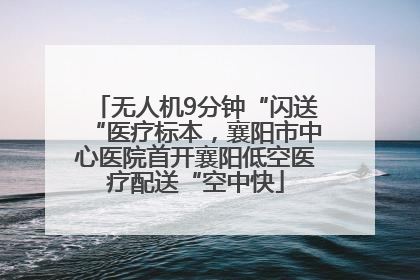 无人机9分钟“闪送“医疗标本，襄阳市中心医院首开襄阳低空医疗配送“空中快
