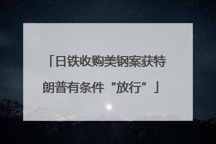 日铁收购美钢案获特朗普有条件“放行”