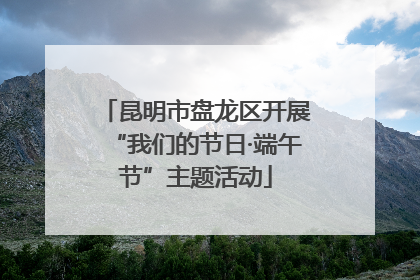 昆明市盘龙区开展“我们的节日·端午节”主题活动