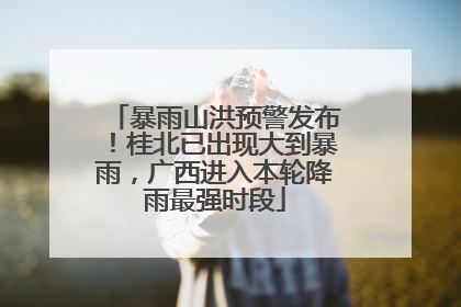 暴雨山洪预警发布！桂北已出现大到暴雨，广西进入本轮降雨最强时段