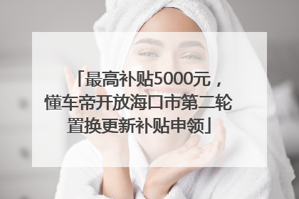 最高补贴5000元，懂车帝开放海口市第二轮置换更新补贴申领