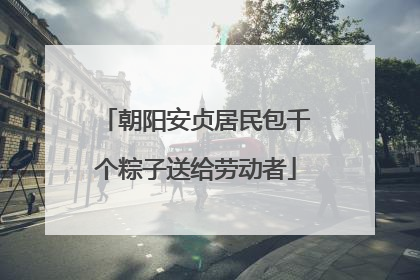 朝阳安贞居民包千个粽子送给劳动者