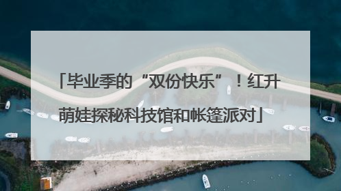 毕业季的“双份快乐”！红升萌娃探秘科技馆和帐篷派对