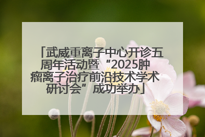 武威重离子中心开诊五周年活动暨“2025肿瘤离子治疗前沿技术学术研讨会”成功举办
