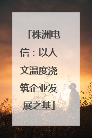 株洲电信：以人文温度浇筑企业发展之基