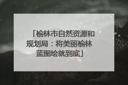 榆林市自然资源和规划局：将美丽榆林蓝图绘就到底
