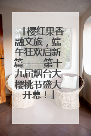 樱红果香融文旅，端午狂欢启新篇——第十九届烟台大樱桃节盛大开幕！