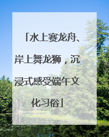 水上赛龙舟、岸上舞龙狮，沉浸式感受端午文化习俗