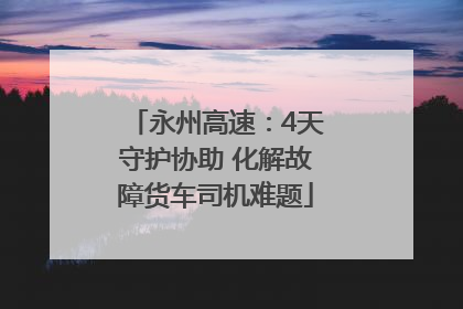 永州高速：4天守护协助 化解故障货车司机难题