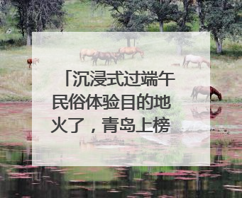 沉浸式过端午民俗体验目的地火了，青岛上榜，同时入选亲子游热门Top10