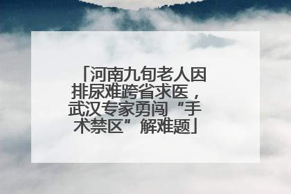 河南九旬老人因排尿难跨省求医，武汉专家勇闯“手术禁区”解难题
