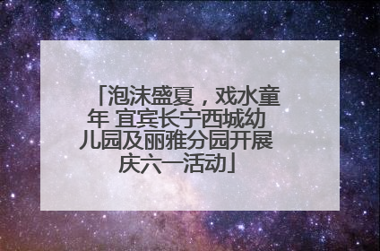 泡沫盛夏，戏水童年 宜宾长宁西城幼儿园及丽雅分园开展庆六一活动
