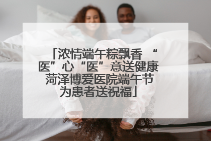 浓情端午粽飘香 “医”心“医”意送健康 菏泽博爱医院端午节为患者送祝福