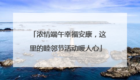 浓情端午幸福安康，这里的睦邻节活动暖人心
