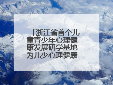 浙江省首个儿童青少年心理健康发展研学基地为儿少心理健康筑起“心盾”