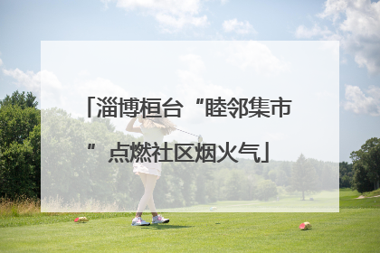 淄博桓台“睦邻集市”点燃社区烟火气