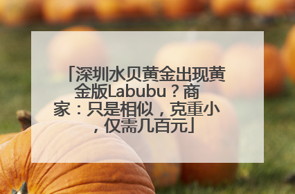 深圳水贝黄金出现黄金版Labubu？商家：只是相似，克重小，仅需几百元