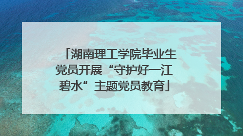 湖南理工学院毕业生党员开展“守护好一江碧水”主题党员教育