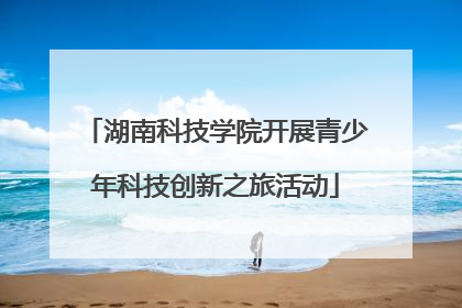 湖南科技学院开展青少年科技创新之旅活动