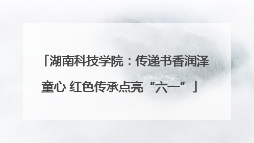 湖南科技学院：传递书香润泽童心 红色传承点亮“六一”