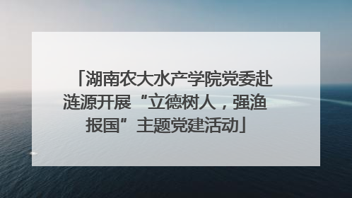 湖南农大水产学院党委赴涟源开展“立德树人，强渔报国”主题党建活动