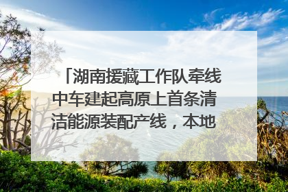 湖南援藏工作队牵线中车建起高原上首条清洁能源装配产线，本地大学生成车间检验员