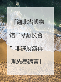 湖北省博物馆“琴瑟长合”非遗展演再现先秦遗音