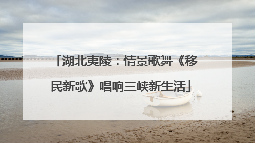 湖北夷陵：情景歌舞《移民新歌》唱响三峡新生活