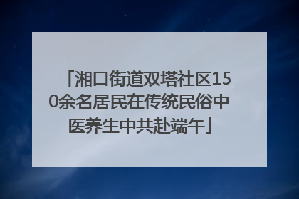 湘口街道双塔社区150余名居民在传统民俗中医养生中共赴端午