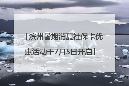 滨州暑期消夏社保卡优惠活动于7月5日开启