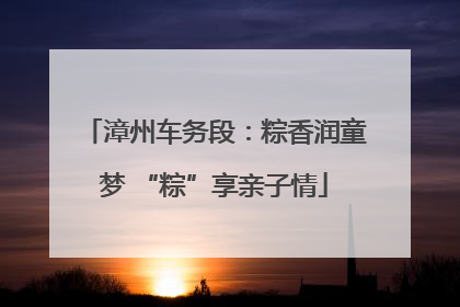 漳州车务段：粽香润童梦 “粽”享亲子情