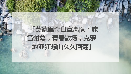 莫德里奇自宣离队：魔笛谢幕，青春散场，克罗地亚狂想曲久久回荡