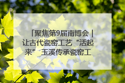 聚焦第9届南博会｜让古代瓷窑工艺“活起来” 玉溪传承瓷窑工艺将出展南博会