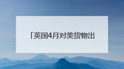 英国4月对美货物出口大降 创1997年以来单月最高跌幅