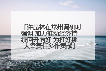 许昆林在常州调研时强调 加力推动经济持续回升向好 为扛好挑大梁责任多作贡献