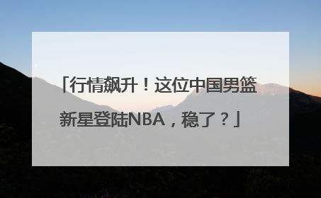 行情飙升！这位中国男篮新星登陆NBA，稳了？