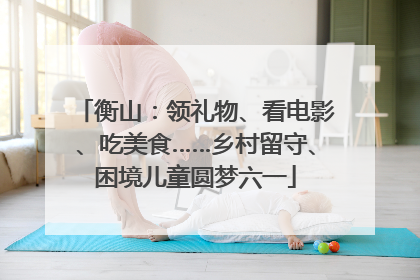衡山：领礼物、看电影、吃美食……乡村留守、困境儿童圆梦六一