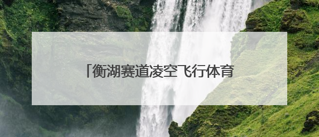 衡湖赛道凌空飞行体育旅游线路入选全国“交通与旅游融合创新项目”